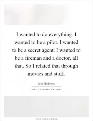 I wanted to do everything. I wanted to be a pilot. I wanted to be a secret agent. I wanted to be a fireman and a doctor, all that. So I related that through movies and stuff Picture Quote #1