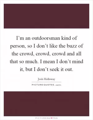 I’m an outdoorsman kind of person, so I don’t like the buzz of the crowd, crowd, crowd and all that so much. I mean I don’t mind it, but I don’t seek it out Picture Quote #1