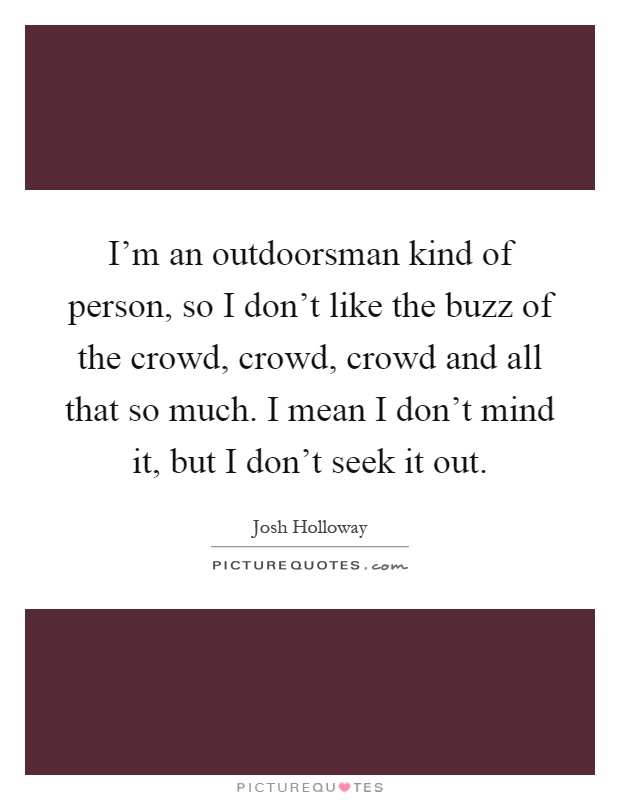 I'm an outdoorsman kind of person, so I don't like the buzz of the crowd, crowd, crowd and all that so much. I mean I don't mind it, but I don't seek it out Picture Quote #1