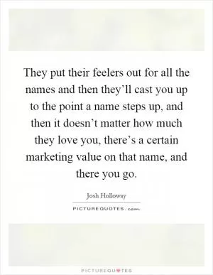 They put their feelers out for all the names and then they’ll cast you up to the point a name steps up, and then it doesn’t matter how much they love you, there’s a certain marketing value on that name, and there you go Picture Quote #1