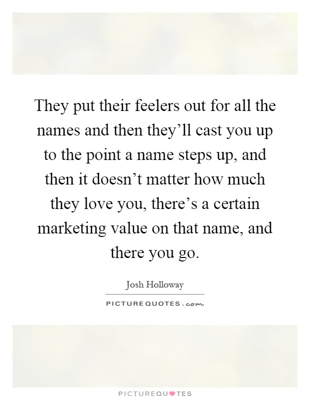 They put their feelers out for all the names and then they'll cast you up to the point a name steps up, and then it doesn't matter how much they love you, there's a certain marketing value on that name, and there you go Picture Quote #1
