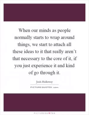 When our minds as people normally starts to wrap around things, we start to attach all these ideas to it that really aren’t that necessary to the core of it, if you just experience it and kind of go through it Picture Quote #1