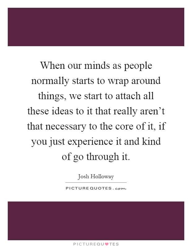 When our minds as people normally starts to wrap around things, we start to attach all these ideas to it that really aren't that necessary to the core of it, if you just experience it and kind of go through it Picture Quote #1