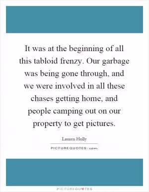 It was at the beginning of all this tabloid frenzy. Our garbage was being gone through, and we were involved in all these chases getting home, and people camping out on our property to get pictures Picture Quote #1