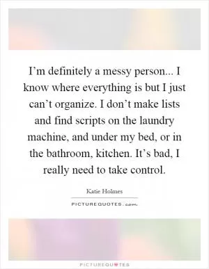 I’m definitely a messy person... I know where everything is but I just can’t organize. I don’t make lists and find scripts on the laundry machine, and under my bed, or in the bathroom, kitchen. It’s bad, I really need to take control Picture Quote #1