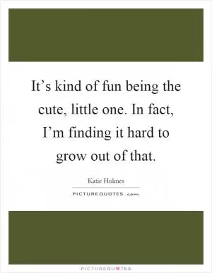 It’s kind of fun being the cute, little one. In fact, I’m finding it hard to grow out of that Picture Quote #1