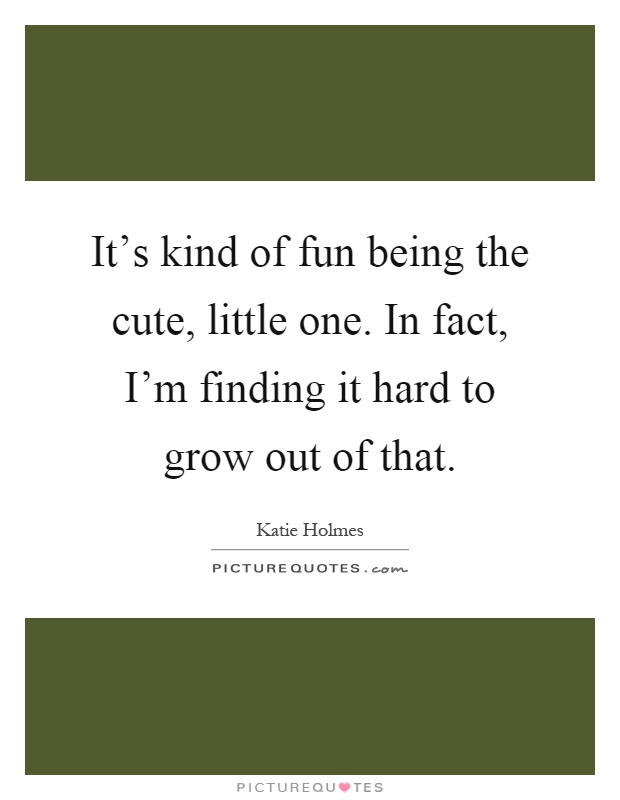 It's kind of fun being the cute, little one. In fact, I'm finding it hard to grow out of that Picture Quote #1