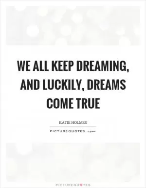 We all keep dreaming, and luckily, dreams come true Picture Quote #1