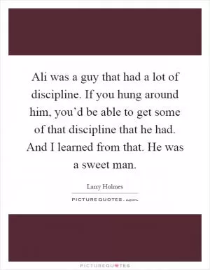 Ali was a guy that had a lot of discipline. If you hung around him, you’d be able to get some of that discipline that he had. And I learned from that. He was a sweet man Picture Quote #1