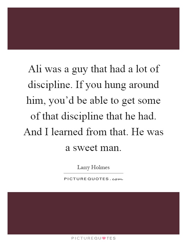 Ali was a guy that had a lot of discipline. If you hung around him, you'd be able to get some of that discipline that he had. And I learned from that. He was a sweet man Picture Quote #1