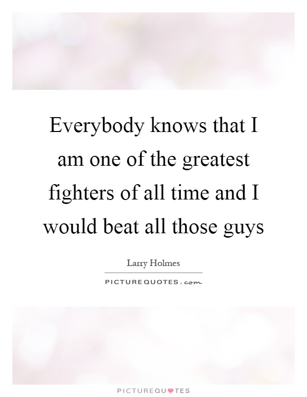 Everybody knows that I am one of the greatest fighters of all time and I would beat all those guys Picture Quote #1