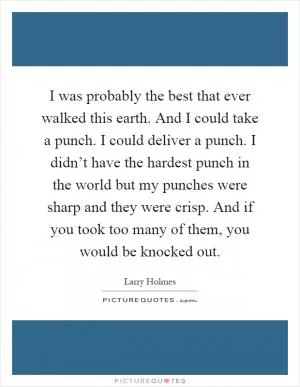 I was probably the best that ever walked this earth. And I could take a punch. I could deliver a punch. I didn’t have the hardest punch in the world but my punches were sharp and they were crisp. And if you took too many of them, you would be knocked out Picture Quote #1