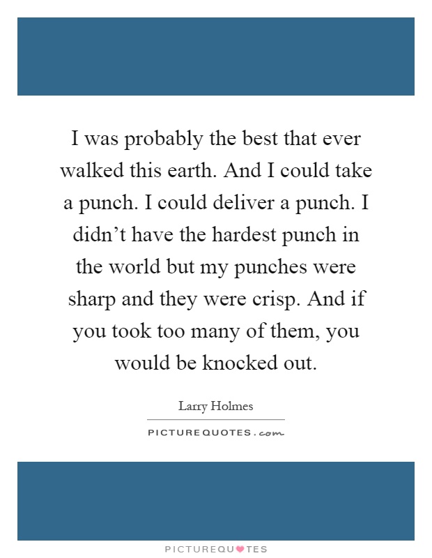 I was probably the best that ever walked this earth. And I could take a punch. I could deliver a punch. I didn't have the hardest punch in the world but my punches were sharp and they were crisp. And if you took too many of them, you would be knocked out Picture Quote #1