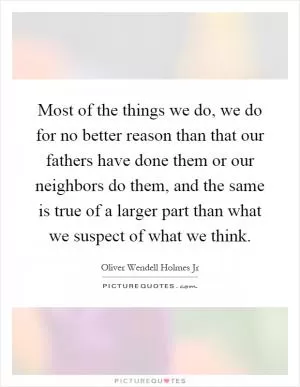 Most of the things we do, we do for no better reason than that our fathers have done them or our neighbors do them, and the same is true of a larger part than what we suspect of what we think Picture Quote #1