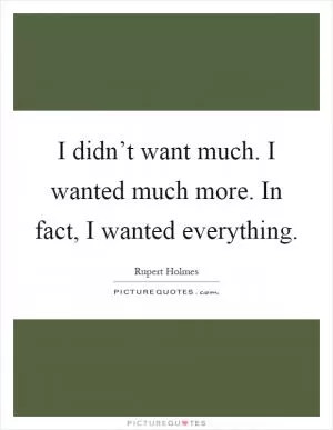 I didn’t want much. I wanted much more. In fact, I wanted everything Picture Quote #1