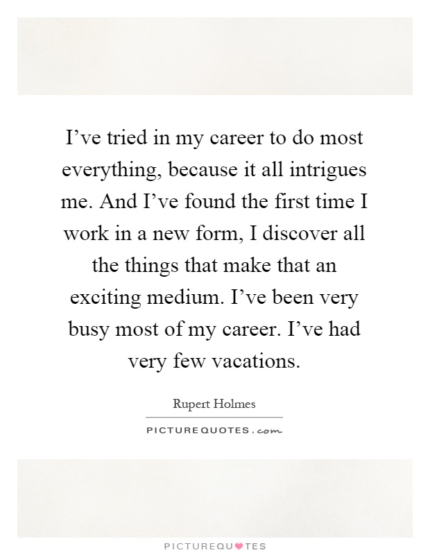 I've tried in my career to do most everything, because it all intrigues me. And I've found the first time I work in a new form, I discover all the things that make that an exciting medium. I've been very busy most of my career. I've had very few vacations Picture Quote #1