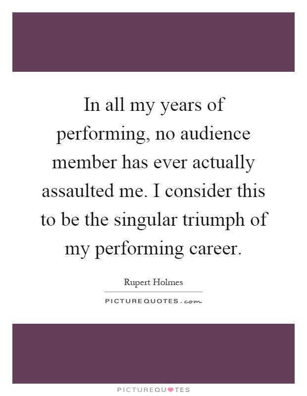 In all my years of performing, no audience member has ever actually assaulted me. I consider this to be the singular triumph of my performing career Picture Quote #1