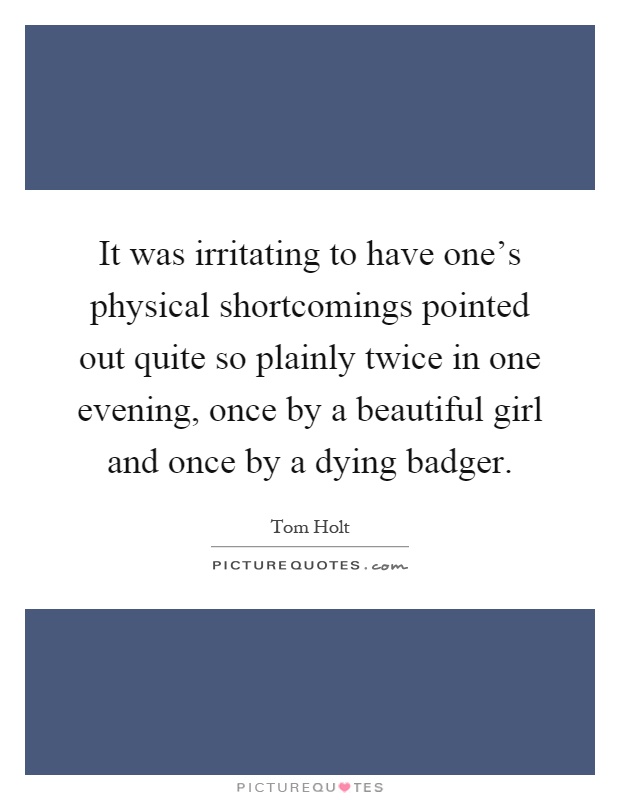 It was irritating to have one's physical shortcomings pointed out quite so plainly twice in one evening, once by a beautiful girl and once by a dying badger Picture Quote #1