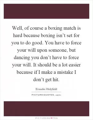 Well, of course a boxing match is hard because boxing isn’t set for you to do good. You have to force your will upon someone, but dancing you don’t have to force your will. It should be a lot easier because if I make a mistake I don’t get hit Picture Quote #1