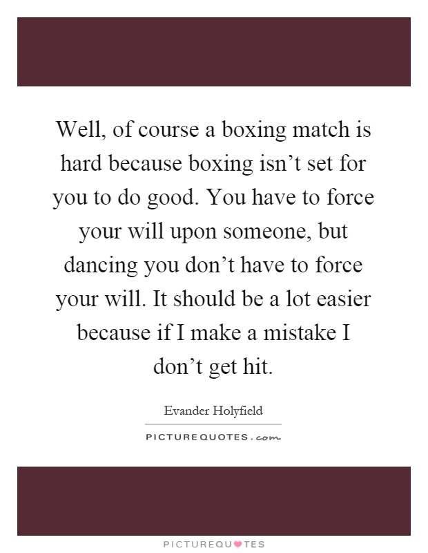 Well, of course a boxing match is hard because boxing isn't set for you to do good. You have to force your will upon someone, but dancing you don't have to force your will. It should be a lot easier because if I make a mistake I don't get hit Picture Quote #1