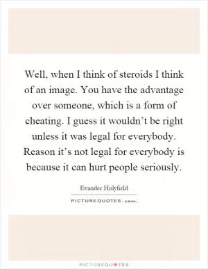 Well, when I think of steroids I think of an image. You have the advantage over someone, which is a form of cheating. I guess it wouldn’t be right unless it was legal for everybody. Reason it’s not legal for everybody is because it can hurt people seriously Picture Quote #1
