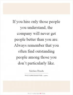 If you hire only those people you understand, the company will never get people better than you are. Always remember that you often find outstanding people among those you don’t particularly like Picture Quote #1