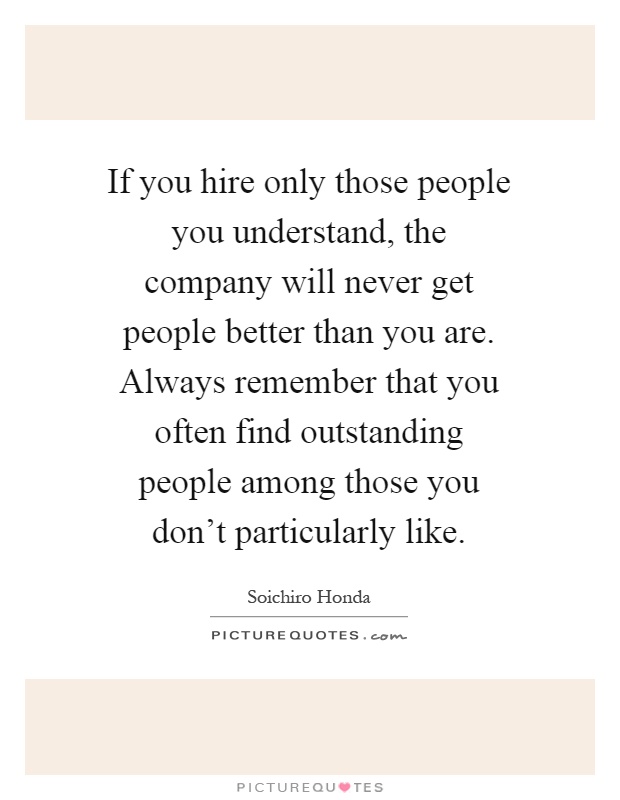If you hire only those people you understand, the company will never get people better than you are. Always remember that you often find outstanding people among those you don't particularly like Picture Quote #1