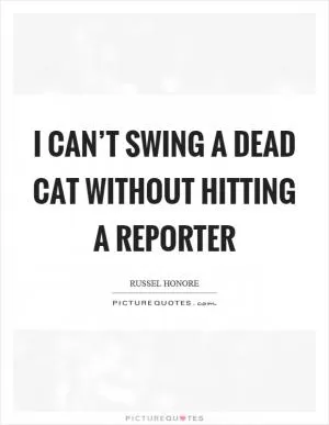 I can’t swing a dead cat without hitting a reporter Picture Quote #1