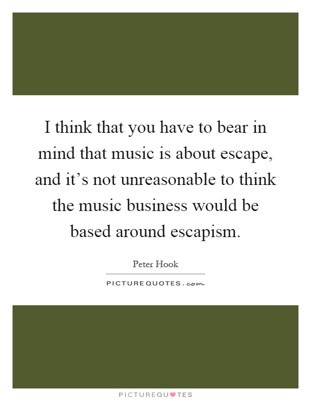 I think that you have to bear in mind that music is about escape, and it's not unreasonable to think the music business would be based around escapism Picture Quote #1