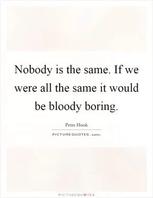 Nobody is the same. If we were all the same it would be bloody boring Picture Quote #1