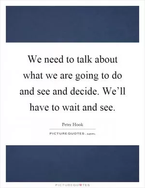 We need to talk about what we are going to do and see and decide. We’ll have to wait and see Picture Quote #1