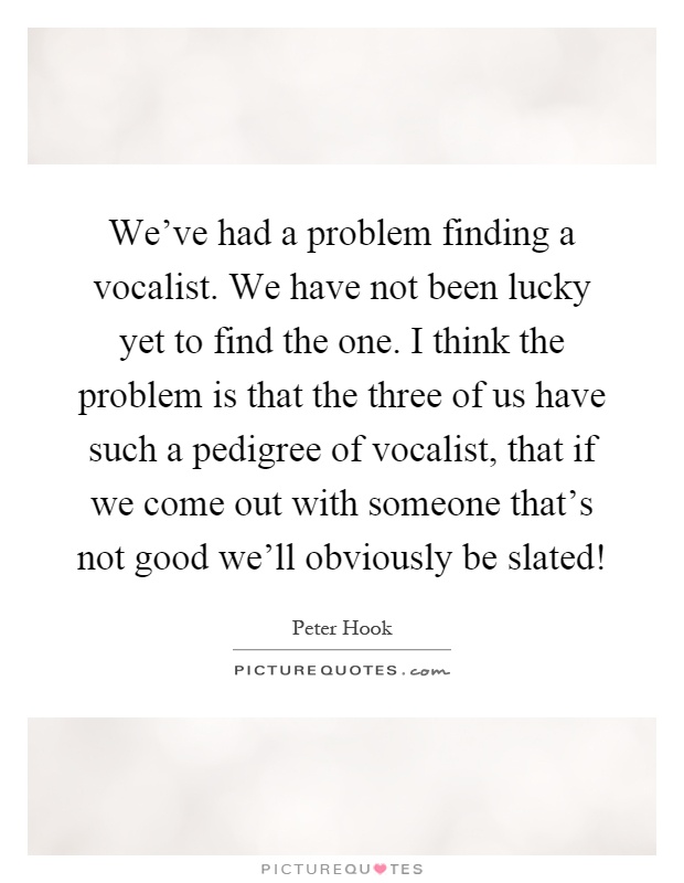We've had a problem finding a vocalist. We have not been lucky yet to find the one. I think the problem is that the three of us have such a pedigree of vocalist, that if we come out with someone that's not good we'll obviously be slated! Picture Quote #1
