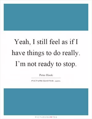 Yeah, I still feel as if I have things to do really. I’m not ready to stop Picture Quote #1
