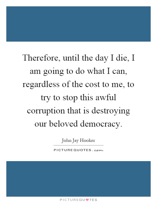 Therefore, until the day I die, I am going to do what I can, regardless of the cost to me, to try to stop this awful corruption that is destroying our beloved democracy Picture Quote #1