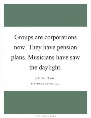 Groups are corporations now. They have pension plans. Musicians have saw the daylight Picture Quote #1