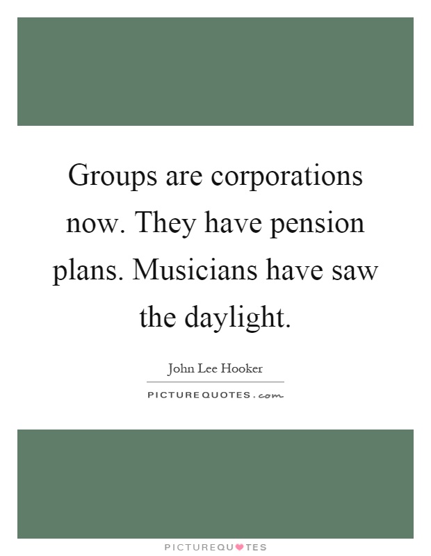 Groups are corporations now. They have pension plans. Musicians have saw the daylight Picture Quote #1