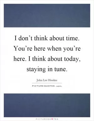 I don’t think about time. You’re here when you’re here. I think about today, staying in tune Picture Quote #1