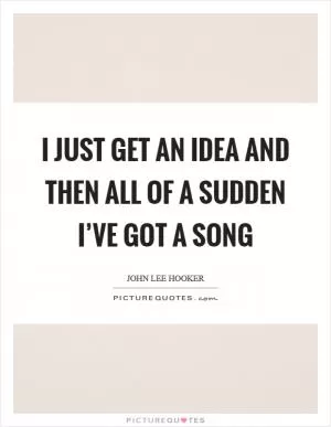 I just get an idea and then all of a sudden I’ve got a song Picture Quote #1