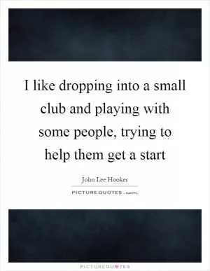 I like dropping into a small club and playing with some people, trying to help them get a start Picture Quote #1