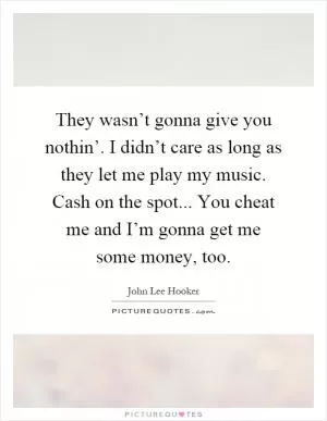 They wasn’t gonna give you nothin’. I didn’t care as long as they let me play my music. Cash on the spot... You cheat me and I’m gonna get me some money, too Picture Quote #1