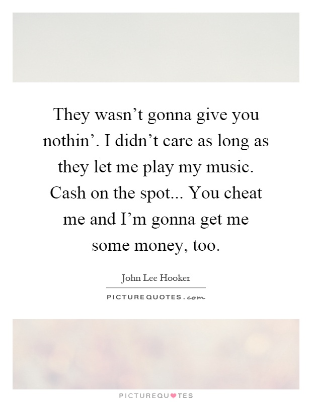 They wasn't gonna give you nothin'. I didn't care as long as they let me play my music. Cash on the spot... You cheat me and I'm gonna get me some money, too Picture Quote #1