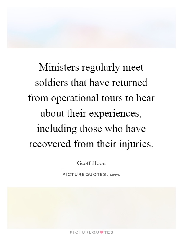 Ministers regularly meet soldiers that have returned from operational tours to hear about their experiences, including those who have recovered from their injuries Picture Quote #1