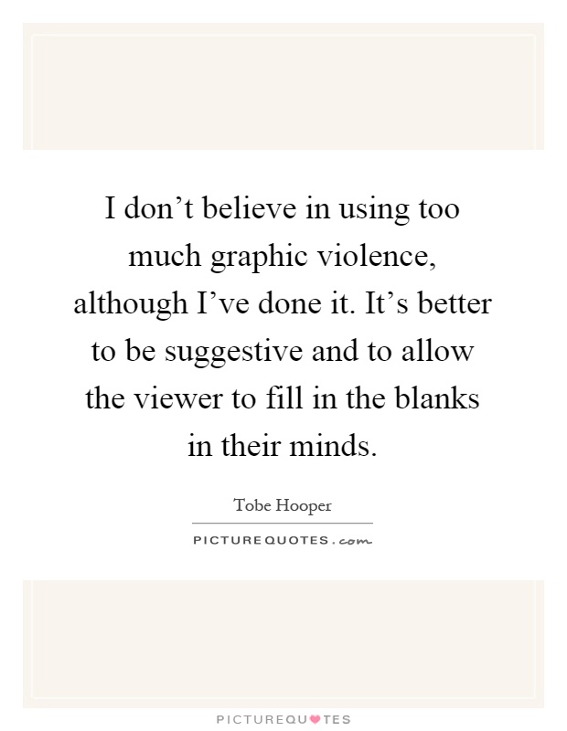 I don't believe in using too much graphic violence, although I've done it. It's better to be suggestive and to allow the viewer to fill in the blanks in their minds Picture Quote #1