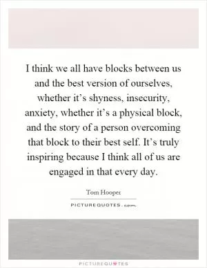 I think we all have blocks between us and the best version of ourselves, whether it’s shyness, insecurity, anxiety, whether it’s a physical block, and the story of a person overcoming that block to their best self. It’s truly inspiring because I think all of us are engaged in that every day Picture Quote #1
