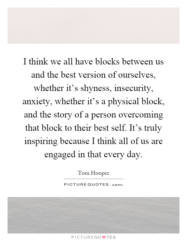 I think we all have blocks between us and the best version of ourselves, whether it's shyness, insecurity, anxiety, whether it's a physical block, and the story of a person overcoming that block to their best self. It's truly inspiring because I think all of us are engaged in that every day Picture Quote #1