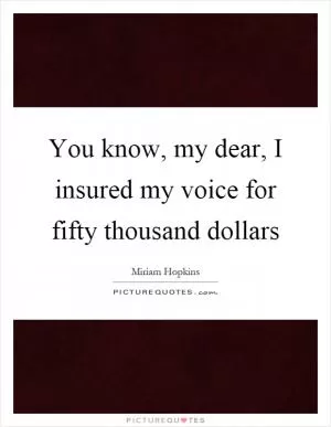 You know, my dear, I insured my voice for fifty thousand dollars Picture Quote #1