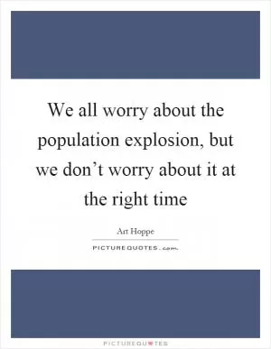 We all worry about the population explosion, but we don’t worry about it at the right time Picture Quote #1