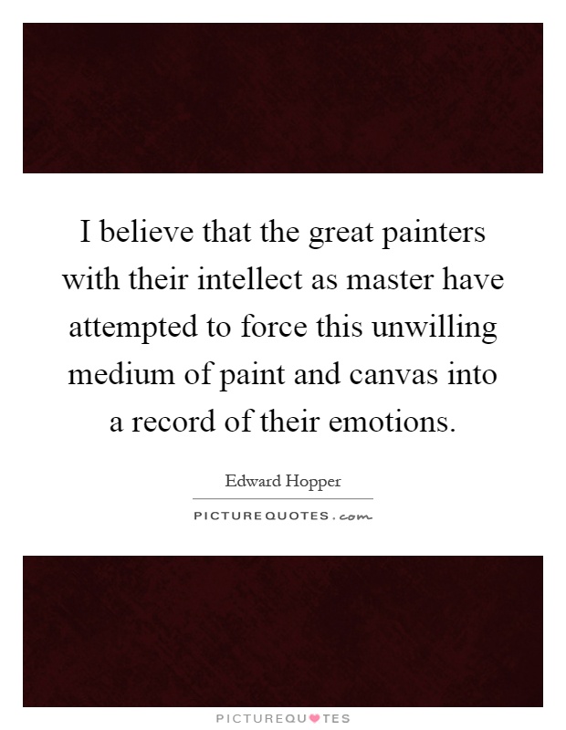 I believe that the great painters with their intellect as master have attempted to force this unwilling medium of paint and canvas into a record of their emotions Picture Quote #1