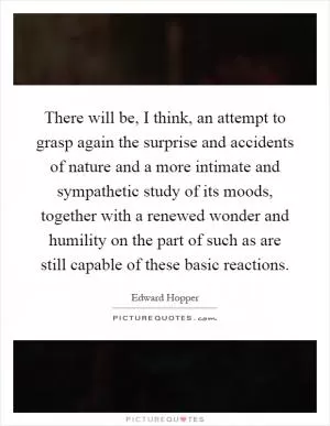 There will be, I think, an attempt to grasp again the surprise and accidents of nature and a more intimate and sympathetic study of its moods, together with a renewed wonder and humility on the part of such as are still capable of these basic reactions Picture Quote #1