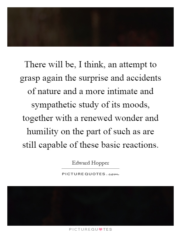 There will be, I think, an attempt to grasp again the surprise and accidents of nature and a more intimate and sympathetic study of its moods, together with a renewed wonder and humility on the part of such as are still capable of these basic reactions Picture Quote #1